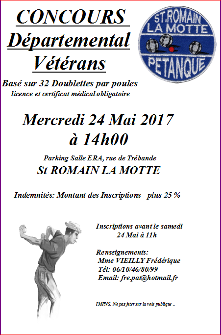 CONCOURS Départemental Vétérans Basé sur 32 Doublettes par poules licence et certificat médical obligatoire Mercredi 24 Mai 2017 à 14h00 St ROMAIN LA MOTTE CONCOURS Départemental Vétérans Basé sur 32 Doublettes par poules licence et certificat médical obligatoire Mercredi 24 Mai 2017 à 14h00 St ROMAIN LA MOTTE