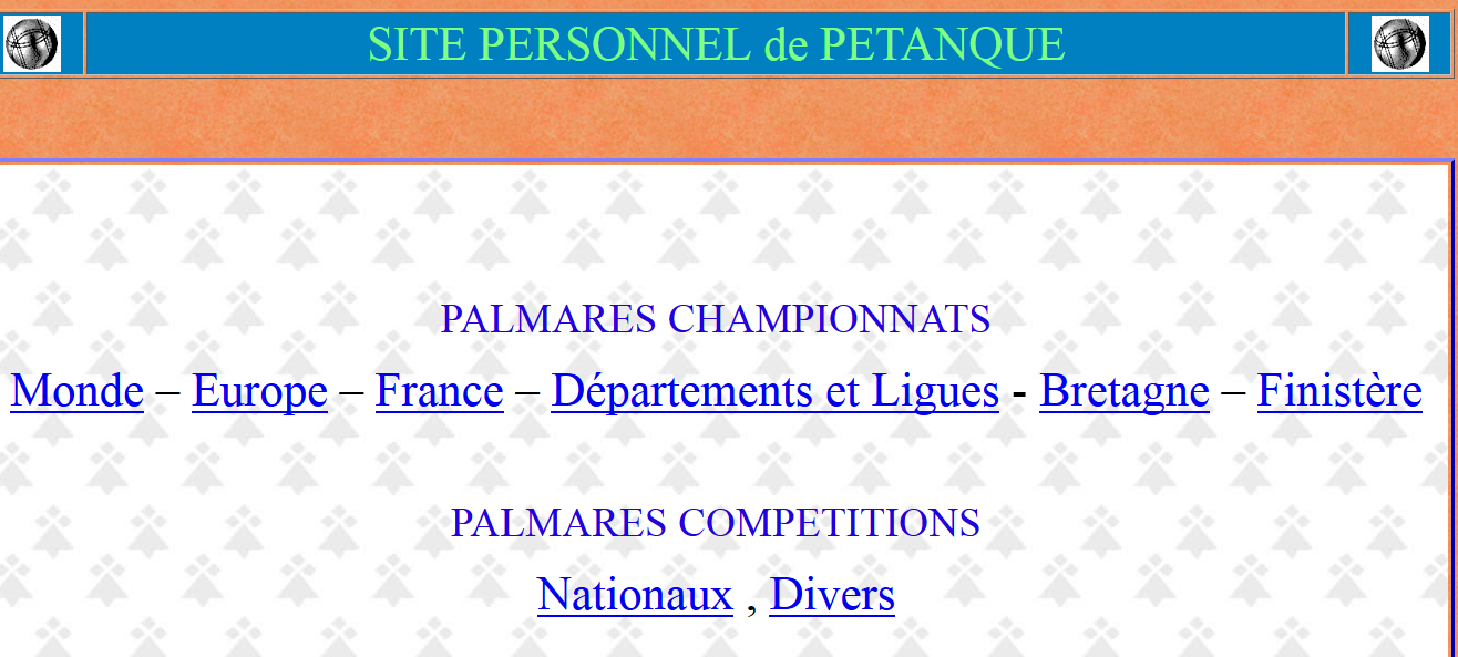 Nouveau RUBRIQUE  Site de pétanque  PALMARES CHAMPIONNATS  Monde – Europe – France – Départements et Ligues - Bretagne – Finistère    PALMARES COMPETITIONS  Nationaux , Divers Nouveau RUBRIQUE  Site de pétanque  PALMARES CHAMPIONNATS  Monde – Europe – France – Départements et Ligues - Bretagne – Finistère    PALMARES COMPETITIONS  Nationaux , Divers