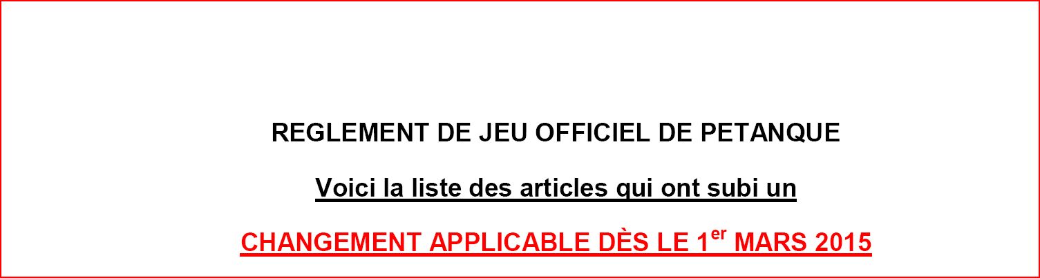 RÈGLEMENT DE JEU OFFICIEL DE PÉTANQUE Voici la liste des articles qui ont subi un CHANGEMENT APPLICABLE DÈS LE 1er MARS 2015 RÈGLEMENT DE JEU OFFICIEL DE PÉTANQUE Voici la liste des articles qui ont subi un CHANGEMENT APPLICABLE DÈS LE 1er MARS 2015